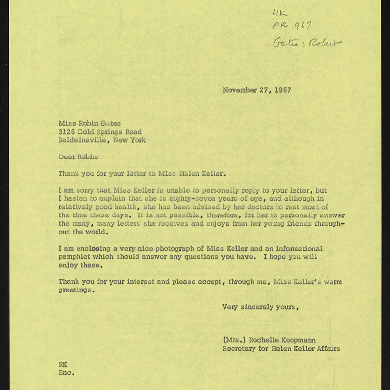 Typewritten: November 27, 1967 Miss Robin Gates 3126 Cold Springs Road Baldwinsville, New York Dear Robin: Thank you for your letter to Miss Helen Keller, I am sorry that Miss Keller is unable to personally reply to your letter, but I hasten to explain that she is eighty-seven years of age, and although in relatively good-health, she has been advised by her doctors to rest most of the time these days. It is not possible, therefore, for her to personally answer the many, many letters she receives and en