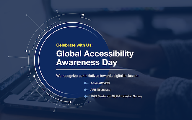 Celebrate with Us! Global Accessibility Awareness Day We recognize our initiatives towards digital inclusion: AccessWorld®, AFB Talent Lab 2023, Barriers to Digital Inclusion Survey
