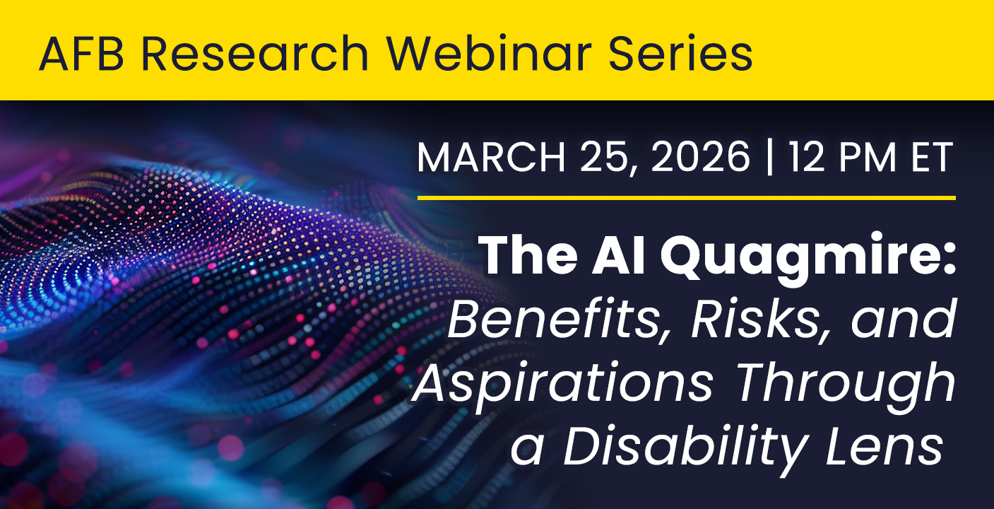 AFB Research webinar series. March 26, 2026 at 12 pm ET. The AI Quagmire: Benefits, Risks, and Aspirations Through a Disability Lens. 