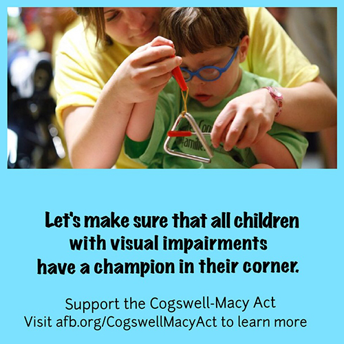 a teacher holds a musical triangle in front of a young, visually impaired boy, showing him how to play it. The text below reads: Let's make sure that all children with visual impairments have a champion in their corner. Support the Cogswell-Macy Act. Visit afb.org/CogswellMacyAct to learn more.