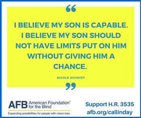 Quote by Nicole Schmidt: I believe my son is capable. I believe my son should not have limits put on him without giving him a chance. AFB logo on lower left and Support H.R. 3535 afb.org/callinday on lower right 