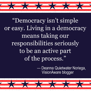 Image reads: Democracy isn't simple or easy. Living in a democracy means taking our responsibilities seriously to be an active part of the process. -Deanna Quietwater Noriega, VisionAware Blogger