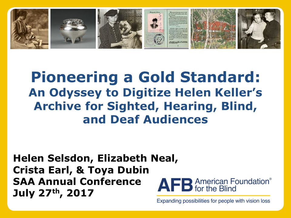 Top of image are various pieces from the Helen Keller Archives. Text on photo reads: Pioneering a Gold Standard: An Odyssey to Digitize Helen Keller’s Archive for Sighted, Hearing, Blind, and Deaf Audiences; Helen Selsdon, Elizabeth Neal, Crista Earl, and Toya Dubin SAA Annual Conference July 27th, 2017