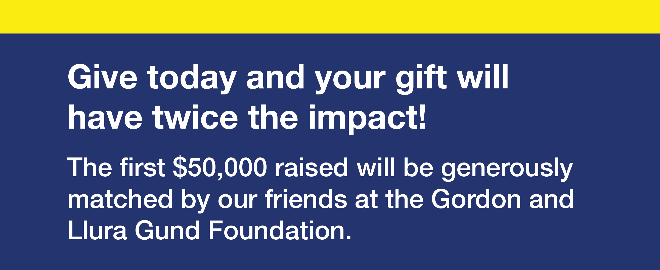 Give today and your gift will have twice the impact! The first $50,000 raised will be generously matched by our friends at the Gordon and Llura Gund Foundation.