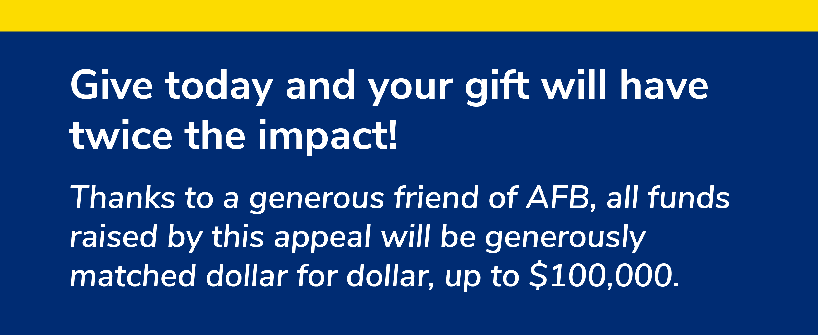 Give today and your gift will have twice the impact! Thanks to a generous friend of AFB, all funds raised by this appeal will be generously matched dollar for dollar, up to $100,000.